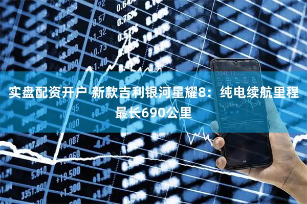 实盘配资开户 新款吉利银河星耀8：纯电续航里程最长690公里