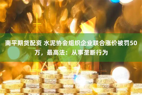 南平期货配资 水泥协会组织企业联合涨价被罚50万，最高法：从事垄断行为