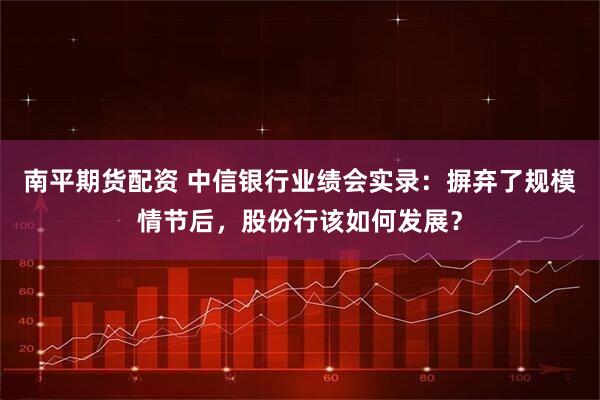 南平期货配资 中信银行业绩会实录：摒弃了规模情节后，股份行该如何发展？