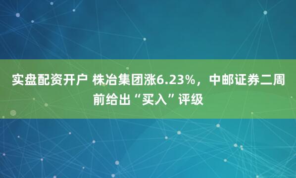 实盘配资开户 株冶集团涨6.23%，中邮证券二周前给出“买入”评级
