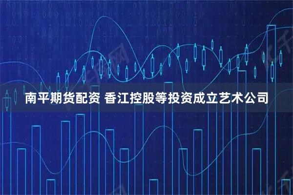 南平期货配资 香江控股等投资成立艺术公司