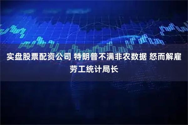 实盘股票配资公司 特朗普不满非农数据 怒而解雇劳工统计局长