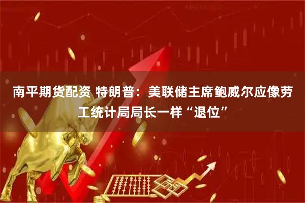 南平期货配资 特朗普：美联储主席鲍威尔应像劳工统计局局长一样“退位”