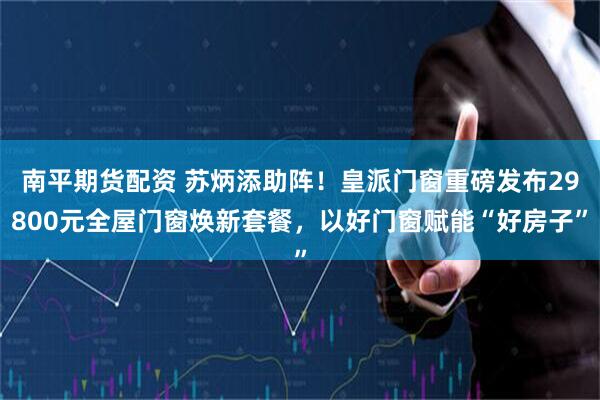 南平期货配资 苏炳添助阵！皇派门窗重磅发布29800元全屋门窗焕新套餐，以好门窗赋能“好房子”