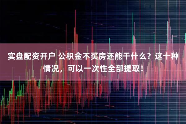 实盘配资开户 公积金不买房还能干什么？这十种情况，可以一次性全部提取！