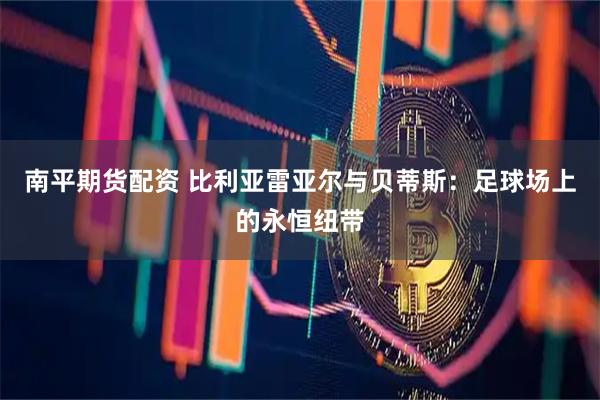 南平期货配资 比利亚雷亚尔与贝蒂斯：足球场上的永恒纽带
