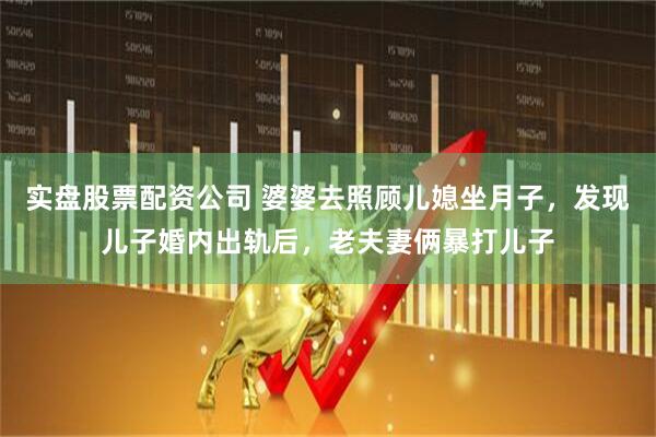 实盘股票配资公司 婆婆去照顾儿媳坐月子，发现儿子婚内出轨后，老夫妻俩暴打儿子