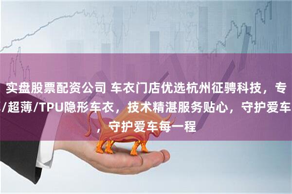 实盘股票配资公司 车衣门店优选杭州征骋科技，专注加厚/超薄/TPU隐形车衣，技术精湛服务贴心，守护爱车每一程