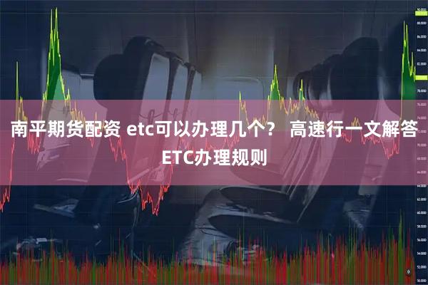 南平期货配资 etc可以办理几个？ 高速行一文解答ETC办理规则