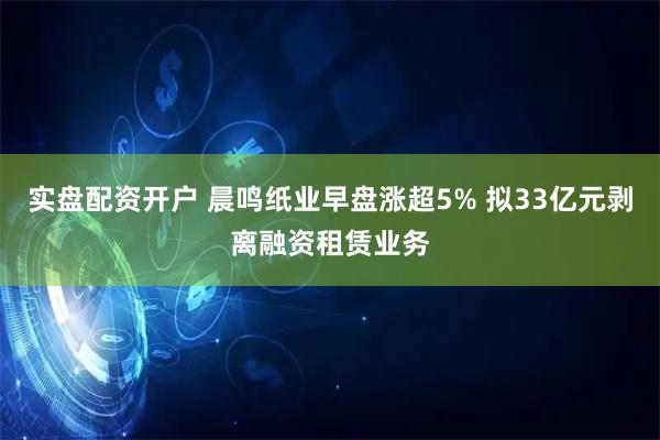 实盘配资开户 晨鸣纸业早盘涨超5% 拟33亿元剥离融资租赁业务
