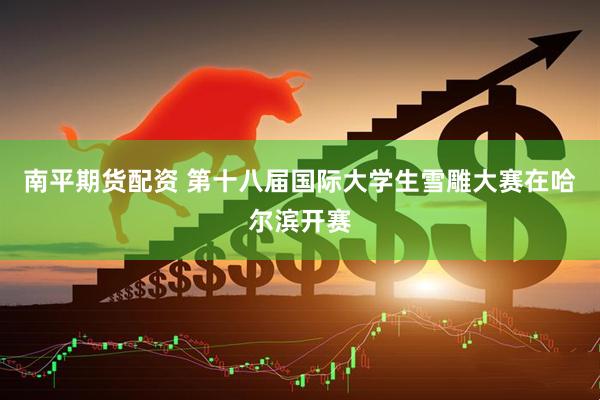 南平期货配资 第十八届国际大学生雪雕大赛在哈尔滨开赛