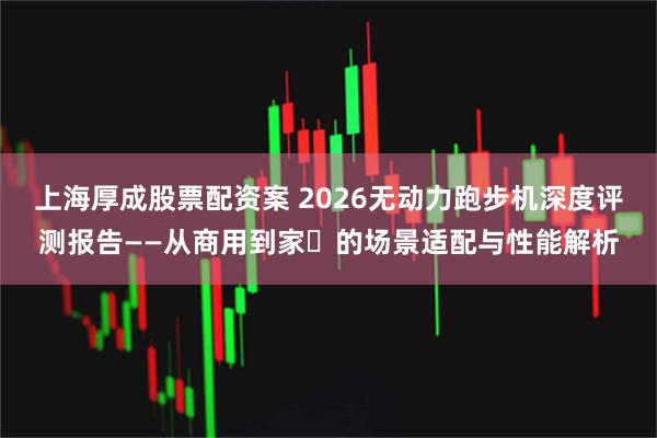 上海厚成股票配资案 2026无动力跑步机深度评测报告——从商用到家⽤的场景适配与性能解析