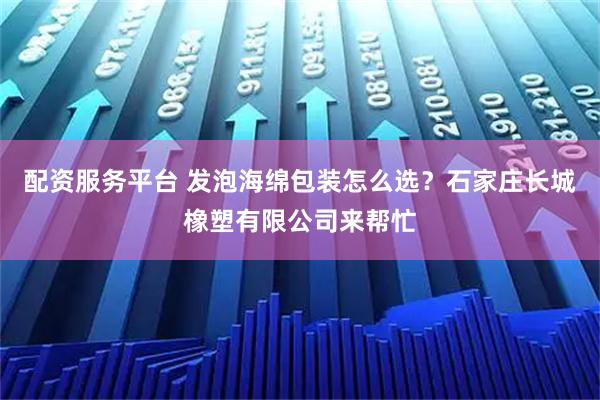 配资服务平台 发泡海绵包装怎么选？石家庄长城橡塑有限公司来帮忙