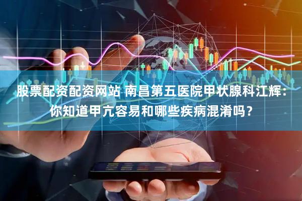 股票配资配资网站 南昌第五医院甲状腺科江辉：你知道甲亢容易和哪些疾病混淆吗？
