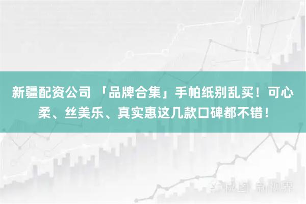 新疆配资公司 「品牌合集」手帕纸别乱买！可心柔、丝美乐、真实惠这几款口碑都不错！