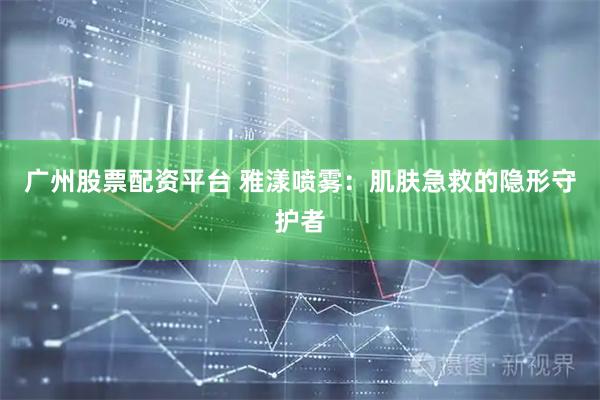 广州股票配资平台 雅漾喷雾：肌肤急救的隐形守护者