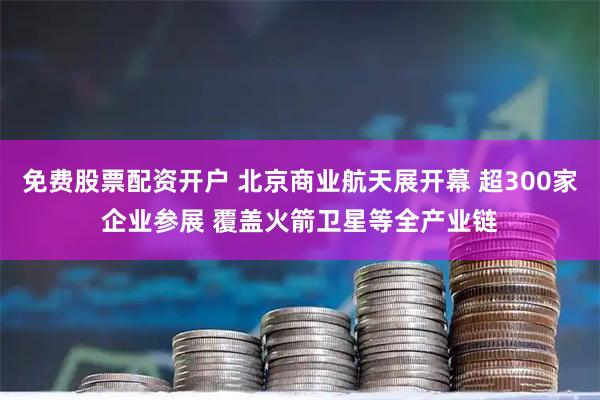 免费股票配资开户 北京商业航天展开幕 超300家企业参展 覆盖火箭卫星等全产业链