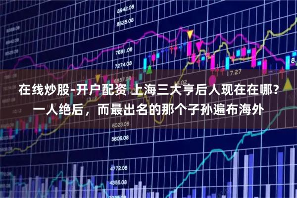 在线炒股-开户配资 上海三大亨后人现在在哪?一人绝后,而最出名的那个子孙遍布海外