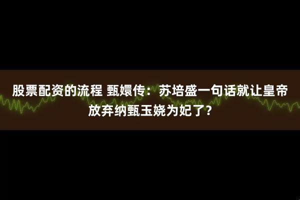 股票配资的流程 甄嬛传：苏培盛一句话就让皇帝放弃纳甄玉娆为妃了？