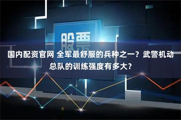 国内配资官网 全军最舒服的兵种之一？武警机动总队的训练强度有多大？