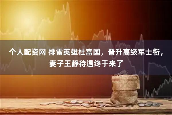 个人配资网 排雷英雄杜富国，晋升高级军士衔，妻子王静待遇终于来了
