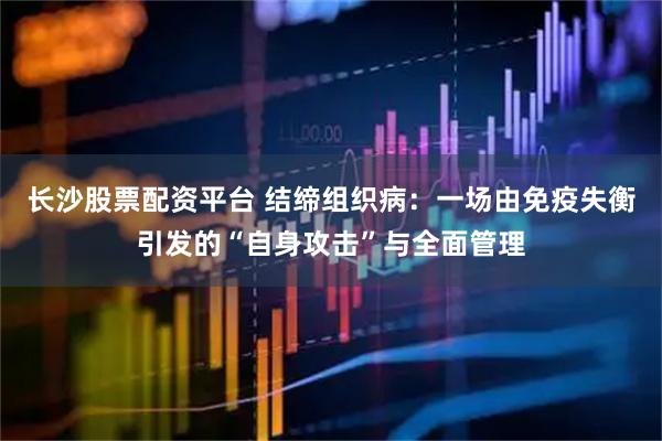 长沙股票配资平台 结缔组织病：一场由免疫失衡引发的“自身攻击”与全面管理