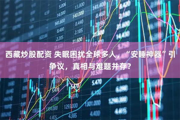 西藏炒股配资 失眠困扰全球多人，“安睡神器”引争议，真相与难题并存？