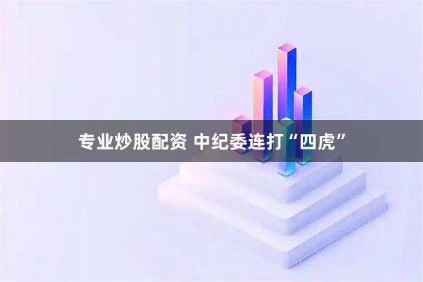 专业炒股配资 中纪委连打“四虎”