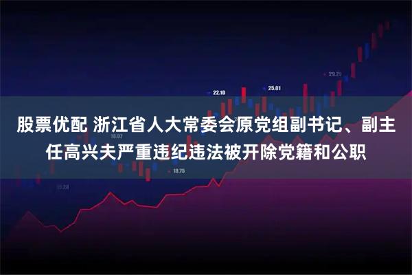 股票优配 浙江省人大常委会原党组副书记、副主任高兴夫严重违纪违法被开除党籍和公职
