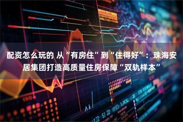配资怎么玩的 从“有房住”到“住得好”：珠海安居集团打造高质量住房保障“双轨样本”