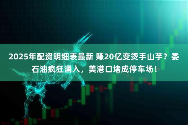 2025年配资明细表最新 赚20亿变烫手山芋？委石油疯狂涌入，美港口堵成停车场！