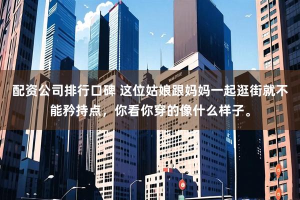 配资公司排行口碑 这位姑娘跟妈妈一起逛街就不能矜持点，你看你穿的像什么样子。