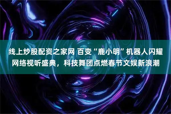 线上炒股配资之家网 百变“鹿小明”机器人闪耀网络视听盛典，科技舞团点燃春节文娱新浪潮