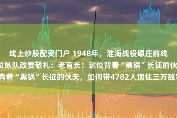 线上炒股配资门户 1948年，淮海战役碾庄前线，兵团司令韦国清向一位纵队政委敬礼：老首长！这位背着“黑锅”长征的伙夫，如何带4782人顶住三万敌军？