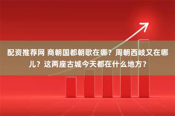 配资推荐网 商朝国都朝歌在哪？周朝西岐又在哪儿？这两座古城今天都在什么地方？