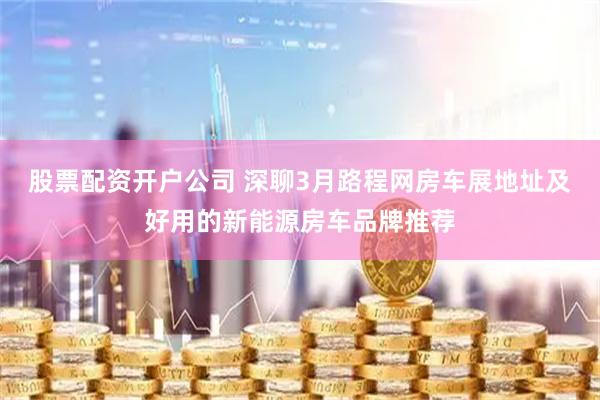 股票配资开户公司 深聊3月路程网房车展地址及好用的新能源房车品牌推荐
