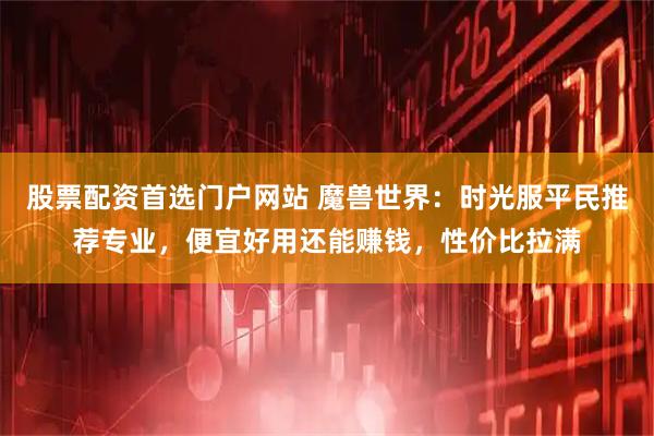 股票配资首选门户网站 魔兽世界：时光服平民推荐专业，便宜好用还能赚钱，性价比拉满
