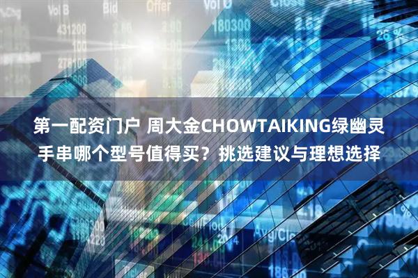第一配资门户 周大金CHOWTAIKING绿幽灵手串哪个型号值得买？挑选建议与理想选择