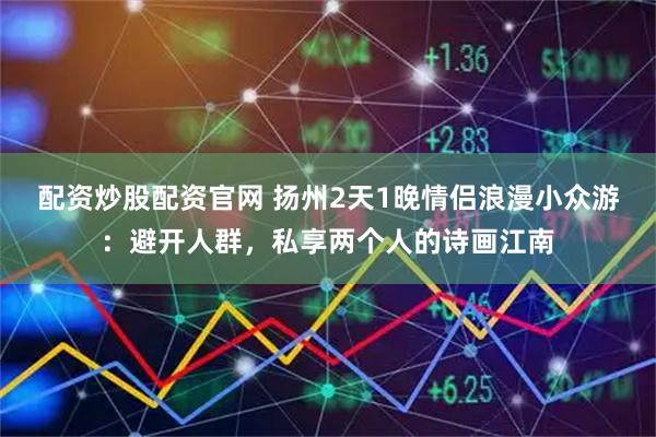 配资炒股配资官网 扬州2天1晚情侣浪漫小众游：避开人群，私享两个人的诗画江南