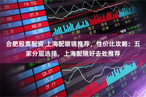 合肥股票配资 上海配眼镜推荐，性价比攻略：五家分层选择，上海配镜好去处推荐
