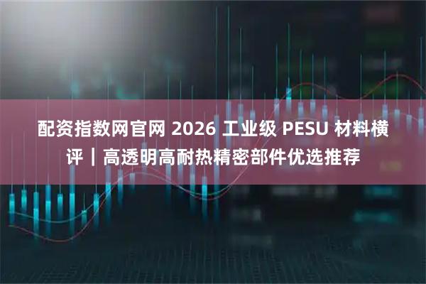 配资指数网官网 2026 工业级 PESU 材料横评｜高透明高耐热精密部件优选推荐