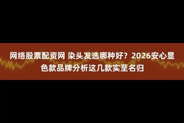 网络股票配资网 染头发选哪种好？2026安心显色款品牌分析这几款实至名归