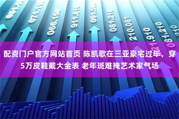 配资门户官方网站首页 陈凯歌在三亚豪宅过年，穿5万皮鞋戴大金表 老年斑难掩艺术家气场