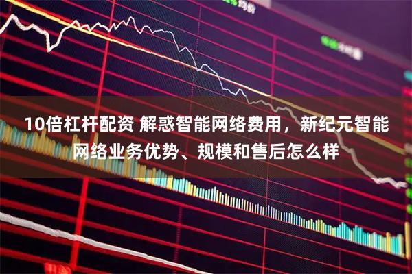 10倍杠杆配资 解惑智能网络费用，新纪元智能网络业务优势、规模和售后怎么样
