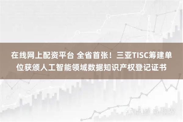 在线网上配资平台 全省首张！三亚TISC筹建单位获颁人工智能领域数据知识产权登记证书