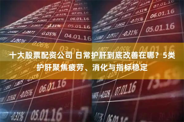 十大股票配资公司 日常护肝到底改善在哪？5类护肝聚焦疲劳、消化与指标稳定