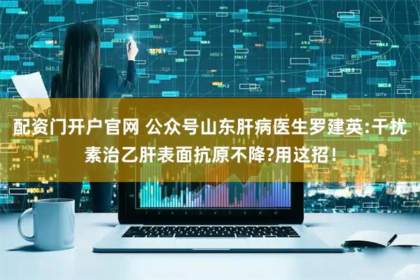 配资门开户官网 公众号山东肝病医生罗建英:干扰素治乙肝表面抗原不降?用这招！
