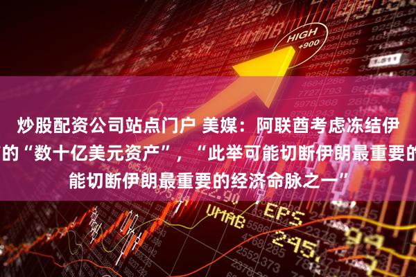 炒股配资公司站点门户 美媒：阿联酋考虑冻结伊朗在阿联酋持有的“数十亿美元资产”，“此举可能切断伊朗最重要的经济命脉之一”