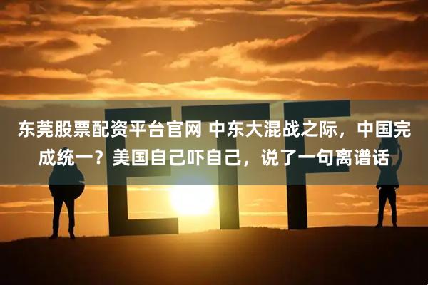 东莞股票配资平台官网 中东大混战之际，中国完成统一？美国自己吓自己，说了一句离谱话