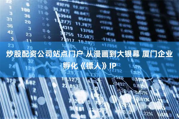 炒股配资公司站点门户 从漫画到大银幕 厦门企业孵化《镖人》IP